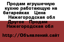 Продам игрушечную кухню работающую на батарейках › Цена ­ 4 000 - Нижегородская обл. Другое » Продам   . Нижегородская обл.